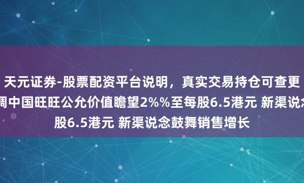 天元证券-股票配资平台说明，真实交易持仓可查更放心 晨星：上调中国旺旺公允价值瞻望2%%至每股6.5港元 新渠说念鼓舞销售增长