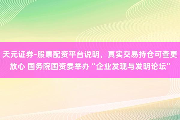 天元证券-股票配资平台说明,真实交易持仓可查更放心 国务院国资委举办“企业发现与发明论坛”