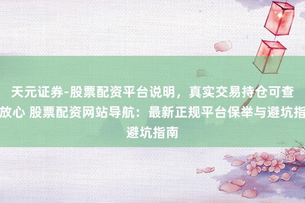 天元证券-股票配资平台说明，真实交易持仓可查更放心 股票配资网站导航：最新正规平台保举与避坑指南