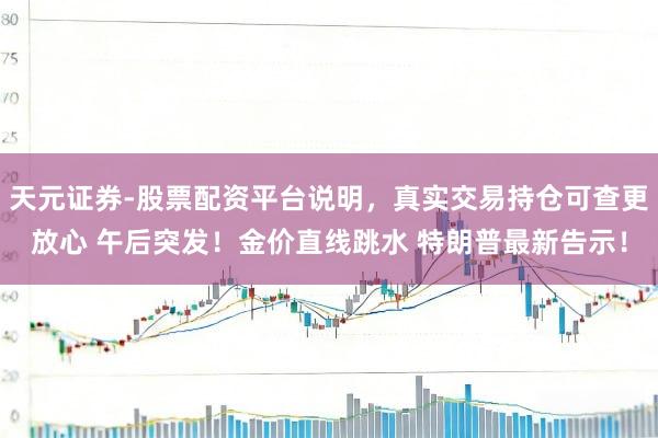 天元证券-股票配资平台说明，真实交易持仓可查更放心 午后突发！金价直线跳水 特朗普最新告示！