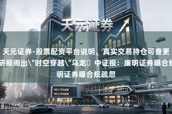 天元证券-股票配资平台说明，真实交易持仓可查更放心 研报闹出＂时空穿越＂乌龙 中证报：廉明证券曝合规疏忽