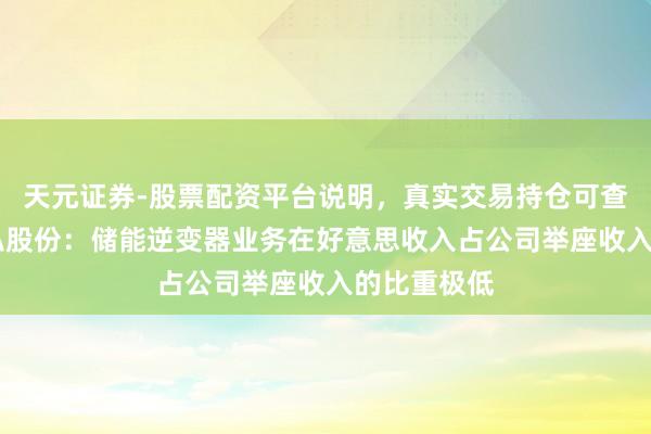 天元证券-股票配资平台说明，真实交易持仓可查更放心 盛弘股份：储能逆变器业务在好意思收入占公司举座收入的比重极低