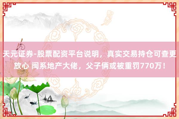 天元证券-股票配资平台说明,真实交易持仓可查更放心 闽系地产大佬,父子俩或被重罚770万!