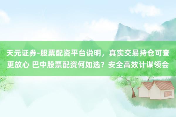天元证券-股票配资平台说明，真实交易持仓可查更放心 巴中股票配资何如选？安全高效计谋领会