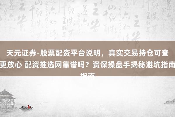 天元证券-股票配资平台说明，真实交易持仓可查更放心 配资推选网靠谱吗？资深操盘手揭秘避坑指南