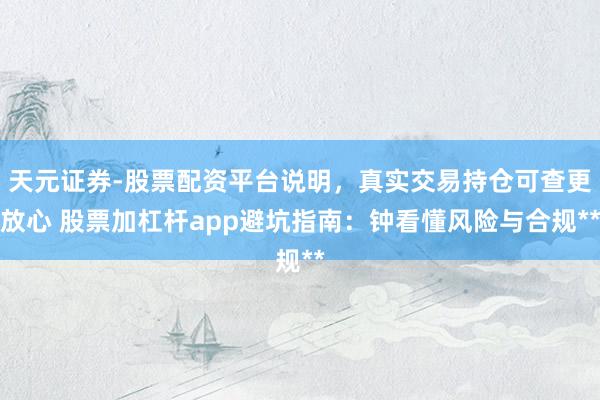 天元证券-股票配资平台说明，真实交易持仓可查更放心 股票加杠杆app避坑指南：钟看懂风险与合规**