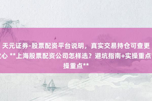 天元证券-股票配资平台说明，真实交易持仓可查更放心 **上海股票配资公司怎样选？避坑指南+实操重点**